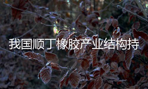 我国顺丁橡胶产业结构持续优化，稀土顺丁橡胶产能稳步提升